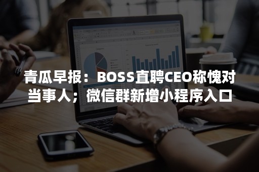 青瓜早报：BOSS直聘CEO称愧对当事人；微信群新增小程序入口；姚长盛出任网易副总编辑…