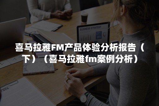 喜马拉雅FM产品体验分析报告（下）（喜马拉雅fm案例分析）