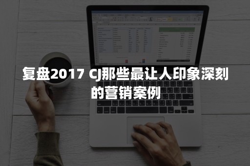 复盘2017 CJ那些最让人印象深刻的营销案例