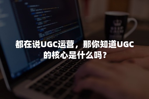 都在说UGC运营，那你知道UGC的核心是什么吗？