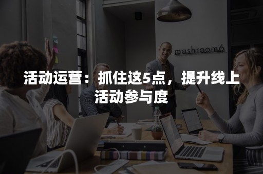 活动运营：抓住这5点，提升线上活动参与度