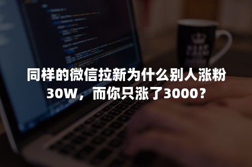 同样的微信拉新为什么别人涨粉30W，而你只涨了3000？