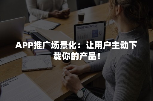 APP推广场景化：让用户主动下载你的产品！