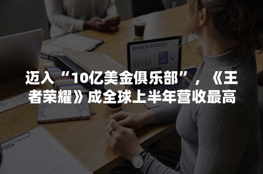 迈入“10亿美金俱乐部”，《王者荣耀》成全球上半年营收最高手游