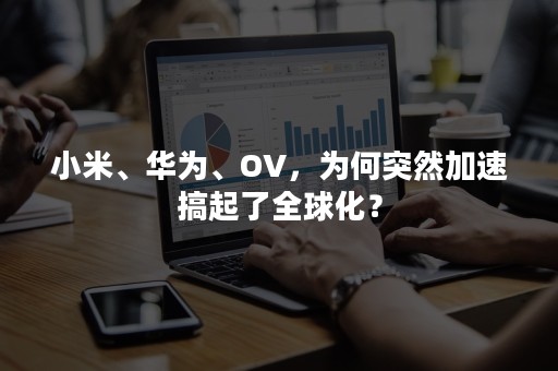 小米、华为、OV，为何突然加速搞起了全球化？