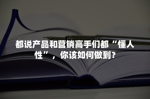 都说产品和营销高手们都“懂人性”，你该如何做到？