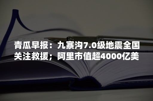 青瓜早报：九寨沟7.0级地震全国关注救援；阿里市值超4000亿美元全球第七…