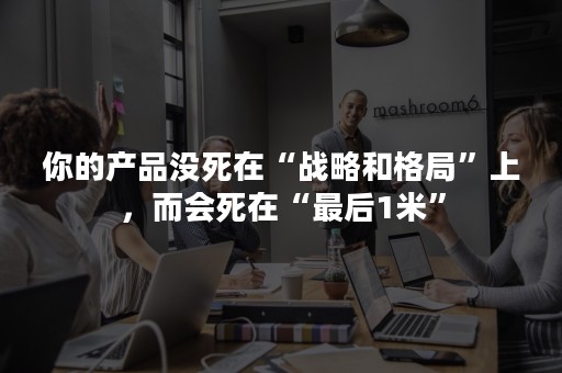 你的产品没死在“战略和格局”上，而会死在“最后1米”