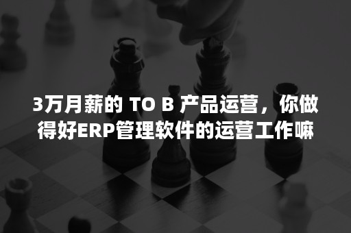 3万月薪的 TO B 产品运营，你做得好ERP管理软件的运营工作嘛？