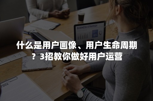 什么是用户画像、用户生命周期？3招教你做好用户运营