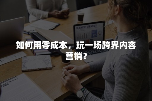 如何用零成本，玩一场跨界内容营销？