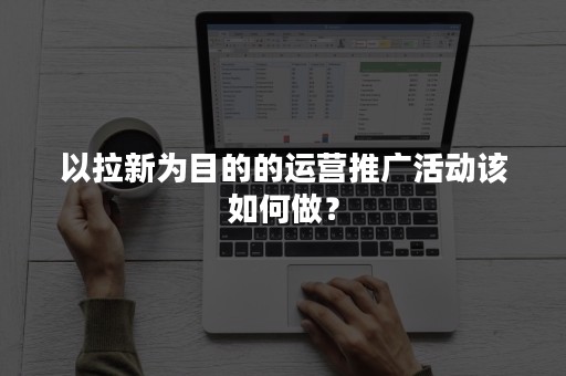 以拉新为目的的运营推广活动该如何做？