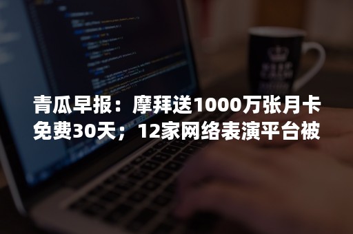 青瓜早报：摩拜送1000万张月卡免费30天；12家网络表演平台被关停30家被处罚；国内首个人脸识别登机系统启用..