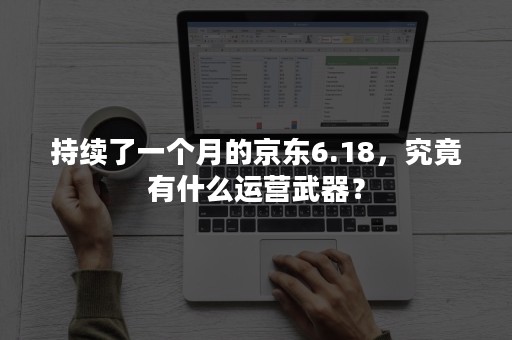 持续了一个月的京东6.18，究竟有什么运营武器？