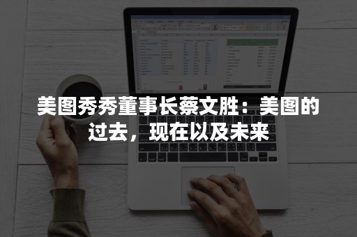 美图秀秀董事长蔡文胜：美图的过去，现在以及未来