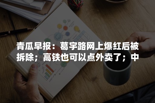 青瓜早报：葛宇路网上爆红后被拆除；高铁也可以点外卖了；中美合拍哪吒与变形金刚…