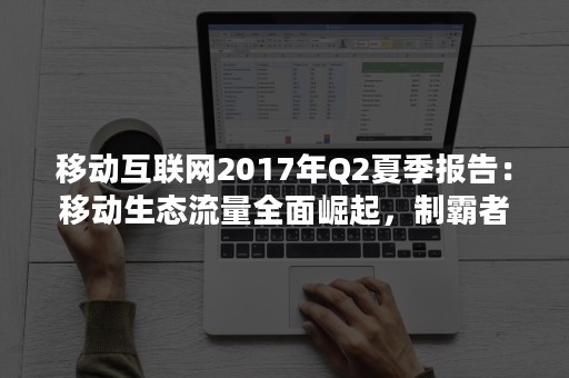 移动互联网2017年Q2夏季报告：移动生态流量全面崛起，制霸者属谁？