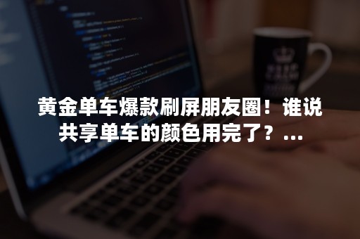 黄金单车爆款刷屏朋友圈！谁说共享单车的颜色用完了？…