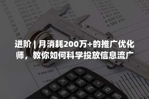 进阶 | 月消耗200万+的推广优化师，教你如何科学投放信息流广告！