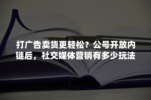 打广告卖货更轻松？公号开放内链后，社交媒体营销有多少玩法？