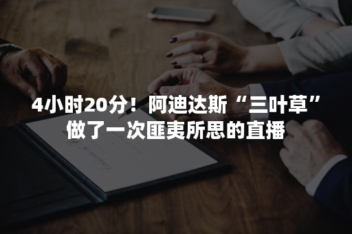 4小时20分！阿迪达斯“三叶草”做了一次匪夷所思的直播