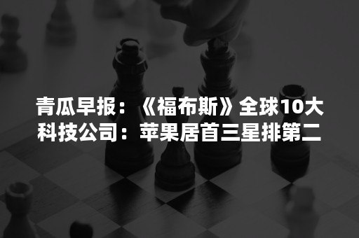 青瓜早报：《福布斯》全球10大科技公司：苹果居首三星排第二