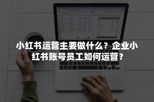 小红书运营主要做什么？企业小红书账号员工如何运营？