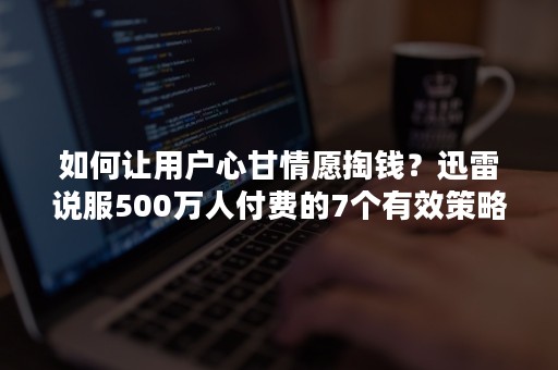 如何让用户心甘情愿掏钱？迅雷说服500万人付费的7个有效策略