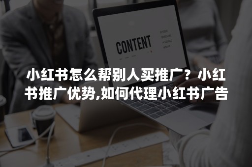 小红书怎么帮别人买推广？小红书推广优势,如何代理小红书广告快速入局呢？