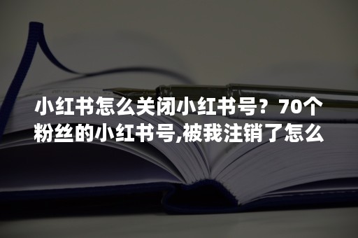 小红书怎么关闭小红书号？70个粉丝的小红书号,被我注销了怎么办？