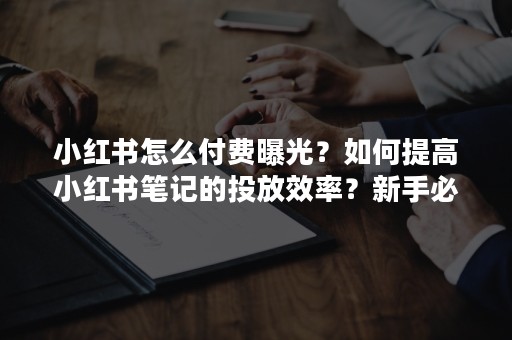 小红书怎么付费曝光？如何提高小红书笔记的投放效率？新手必知知识？