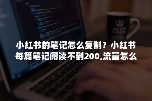 小红书的笔记怎么复制？小红书每篇笔记阅读不到200,流量怎么提升呢？