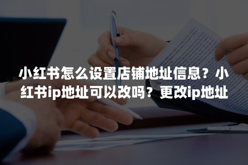 小红书怎么设置店铺地址信息？小红书ip地址可以改吗？更改ip地址会不会有什么影响