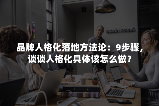 品牌人格化落地方法论：9步骤，谈谈人格化具体该怎么做？