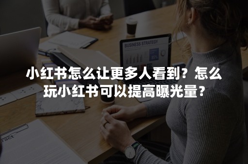 小红书怎么让更多人看到？怎么玩小红书可以提高曝光量？