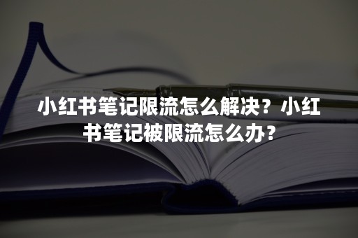 小红书笔记限流怎么解决？小红书笔记被限流怎么办？