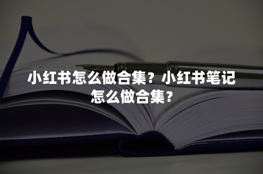 小红书怎么做合集？小红书笔记怎么做合集？