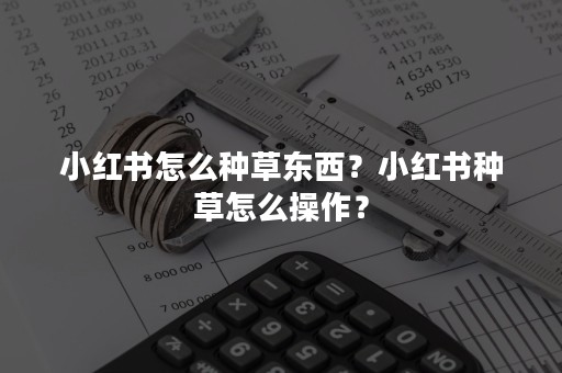 小红书怎么种草东西？小红书种草怎么操作？