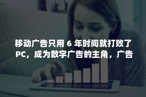 移动广告只用 6 年时间就打败了 PC，成为数字广告的主角，广告市场发生了什么？