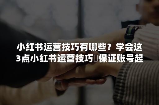 小红书运营技巧有哪些？学会这3点小红书运营技巧❗保证账号起点高