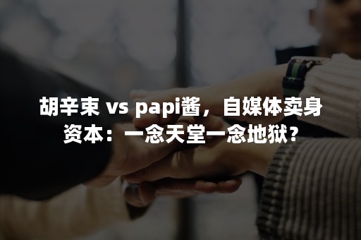 胡辛束 vs papi酱，自媒体卖身资本：一念天堂一念地狱？