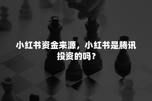 小红书资金来源，小红书是腾讯投资的吗？