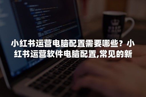 小红书运营电脑配置需要哪些？小红书运营软件电脑配置,常见的新媒体有哪些方面？