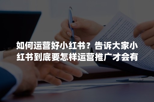 如何运营好小红书？告诉大家小红书到底要怎样运营推广才会有效果？