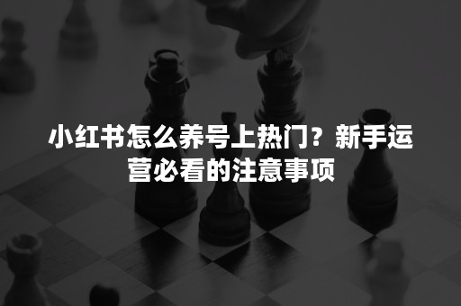 小红书怎么养号上热门？新手运营必看的注意事项