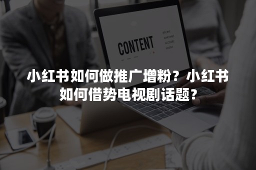 小红书如何做推广增粉？小红书如何借势电视剧话题？