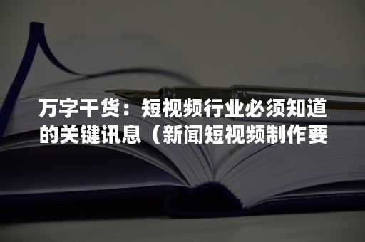 万字干货：短视频行业必须知道的关键讯息（新闻短视频制作要点）