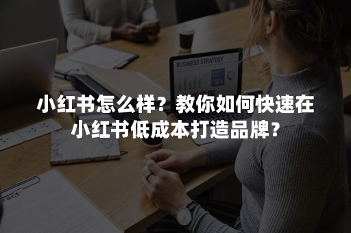 小红书怎么样？教你如何快速在小红书低成本打造品牌？