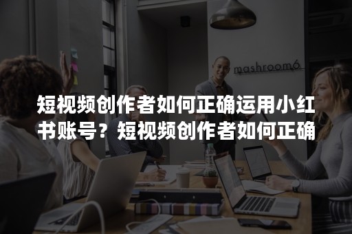 短视频创作者如何正确运用小红书账号？短视频创作者如何正确运用小红书？