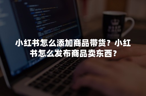 小红书怎么添加商品带货？小红书怎么发布商品卖东西？